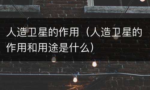 人造卫星的作用（人造卫星的作用和用途是什么）