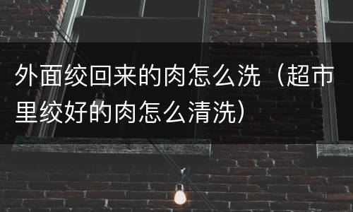 外面绞回来的肉怎么洗（超市里绞好的肉怎么清洗）