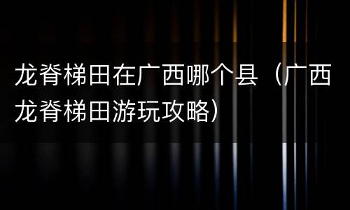 龙脊梯田在广西哪个县（广西龙脊梯田游玩攻略）