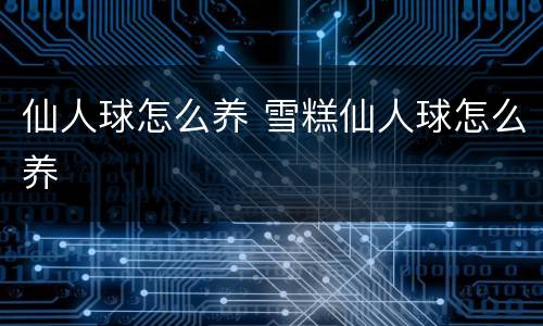 仙人球怎么养 雪糕仙人球怎么养