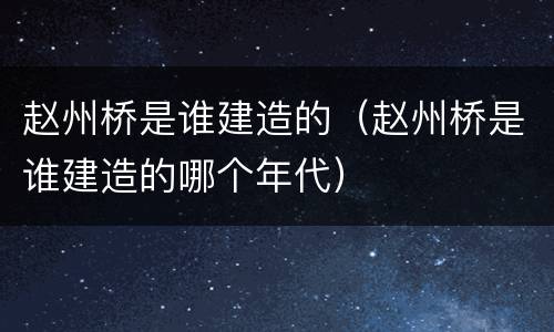 赵州桥是谁建造的（赵州桥是谁建造的哪个年代）