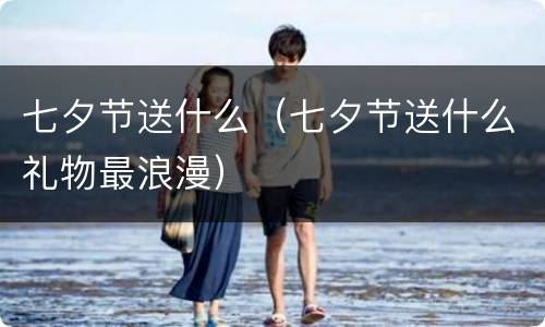 七夕节送什么（七夕节送什么礼物最浪漫）