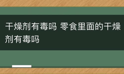干燥剂有毒吗 零食里面的干燥剂有毒吗
