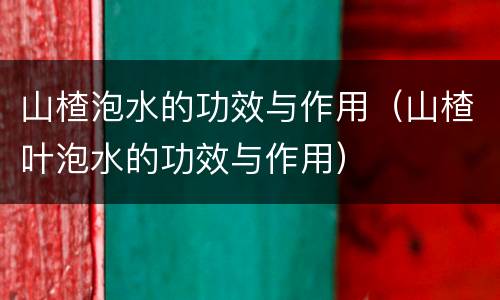 山楂泡水的功效与作用（山楂叶泡水的功效与作用）