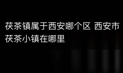 茯茶镇属于西安哪个区 西安市茯茶小镇在哪里