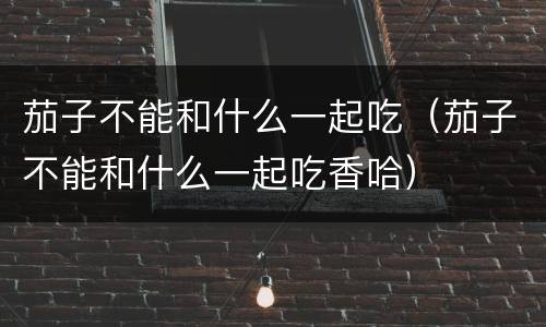 茄子不能和什么一起吃（茄子不能和什么一起吃香哈）