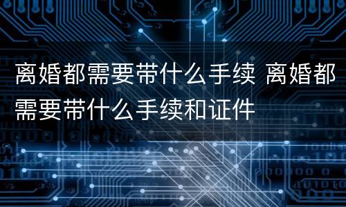 离婚都需要带什么手续 离婚都需要带什么手续和证件