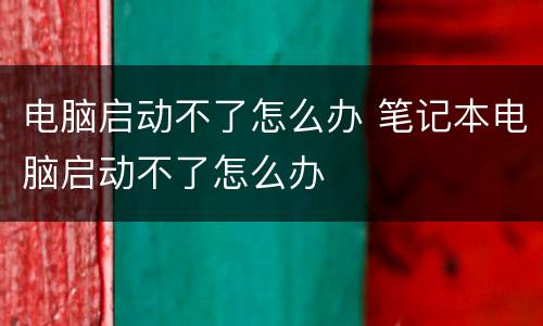 电脑启动不了怎么办 笔记本电脑启动不了怎么办