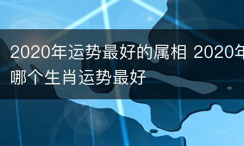 2020年运势最好的属相 2020年哪个生肖运势最好