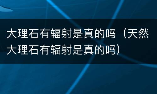 大理石有辐射是真的吗（天然大理石有辐射是真的吗）