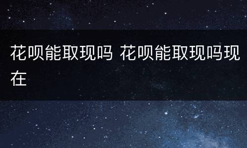 花呗能取现吗 花呗能取现吗现在