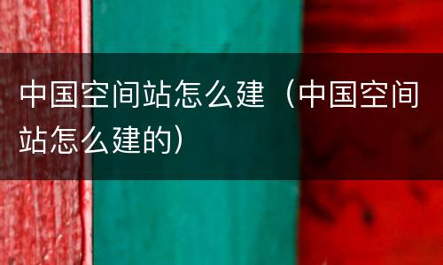 中国空间站怎么建（中国空间站怎么建的）