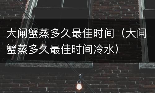 大闸蟹蒸多久最佳时间（大闸蟹蒸多久最佳时间冷水）