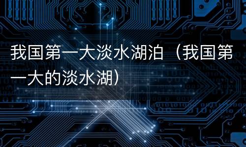 我国第一大淡水湖泊（我国第一大的淡水湖）