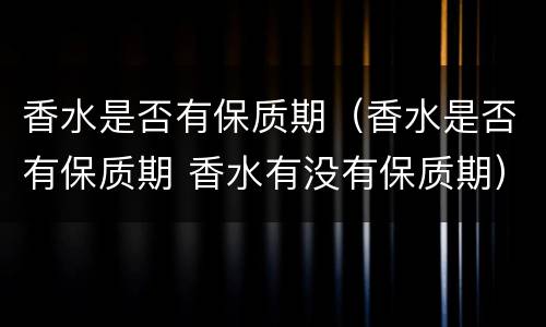 香水是否有保质期（香水是否有保质期 香水有没有保质期）