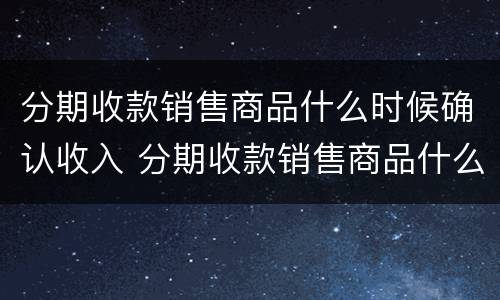 分期收款销售商品什么时候确认收入 分期收款销售商品什么时候确认收入分录