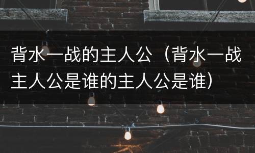 背水一战的主人公（背水一战主人公是谁的主人公是谁）