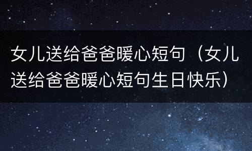 女儿送给爸爸暖心短句（女儿送给爸爸暖心短句生日快乐）