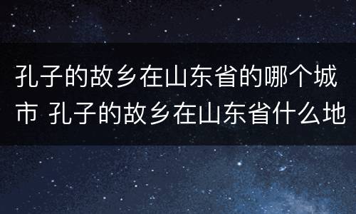 孔子的故乡在山东省的哪个城市 孔子的故乡在山东省什么地方