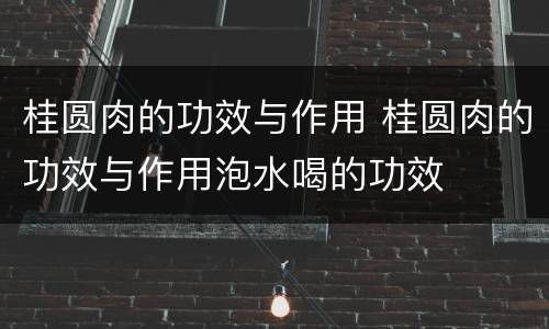 桂圆肉的功效与作用 桂圆肉的功效与作用泡水喝的功效