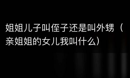 姐姐儿子叫侄子还是叫外甥（亲姐姐的女儿我叫什么）
