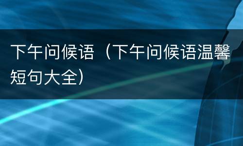 下午问候语（下午问候语温馨短句大全）