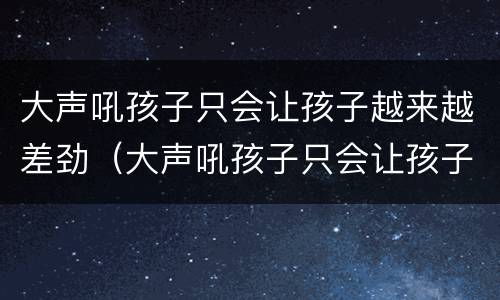 大声吼孩子只会让孩子越来越差劲（大声吼孩子只会让孩子越来越差劲吗）