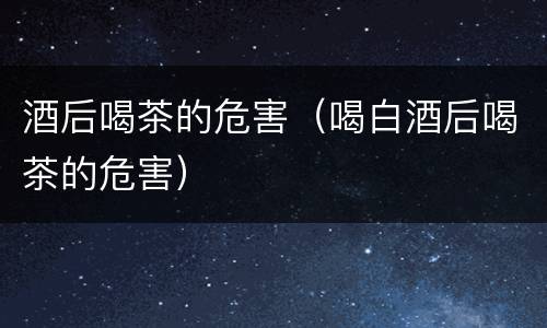 酒后喝茶的危害（喝白酒后喝茶的危害）