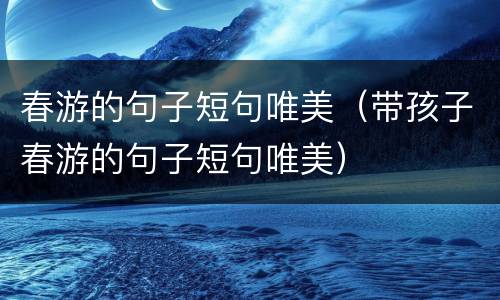 春游的句子短句唯美（带孩子春游的句子短句唯美）