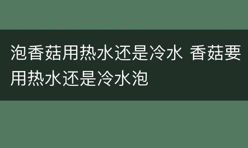 泡香菇用热水还是冷水 香菇要用热水还是冷水泡
