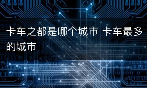 卡车之都是哪个城市 卡车最多的城市