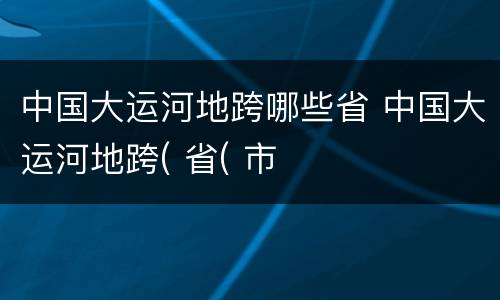 中国大运河地跨哪些省 中国大运河地跨( 省( 市