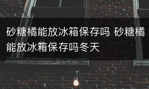 砂糖橘能放冰箱保存吗 砂糖橘能放冰箱保存吗冬天