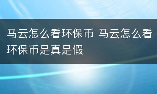 马云怎么看环保币 马云怎么看环保币是真是假