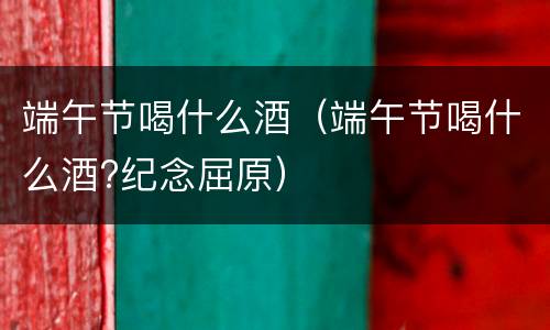 端午节喝什么酒（端午节喝什么酒?纪念屈原）
