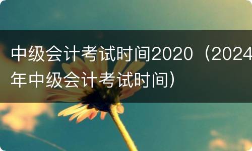 中级会计考试时间2020（2024年中级会计考试时间）