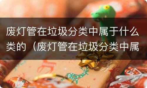 废灯管在垃圾分类中属于什么类的（废灯管在垃圾分类中属于哪一类）
