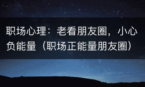 职场心理：老看朋友圈，小心负能量（职场正能量朋友圈）
