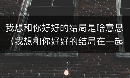我想和你好好的结局是啥意思（我想和你好好的结局在一起了吗）