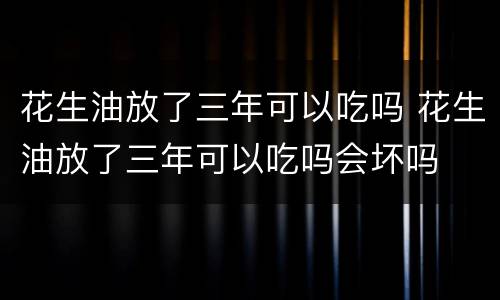 花生油放了三年可以吃吗 花生油放了三年可以吃吗会坏吗