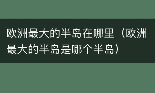 欧洲最大的半岛在哪里（欧洲最大的半岛是哪个半岛）