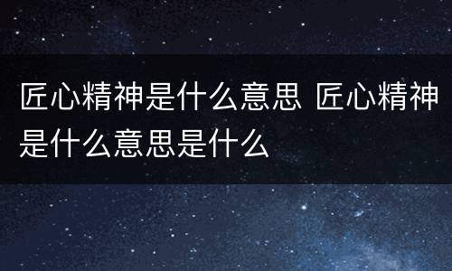 匠心精神是什么意思 匠心精神是什么意思是什么