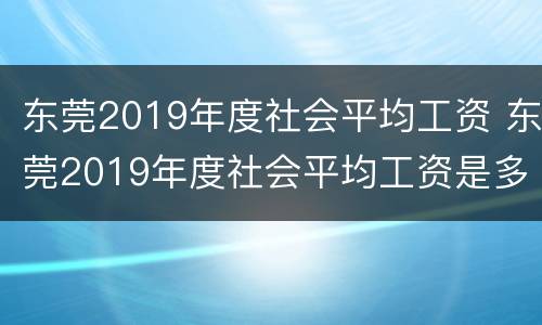 东莞2019年度社会平均工资 东莞2019年度社会平均工资是多少