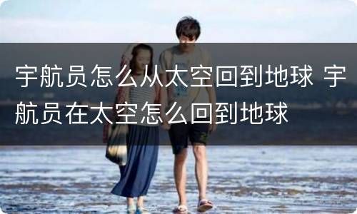 宇航员怎么从太空回到地球 宇航员在太空怎么回到地球