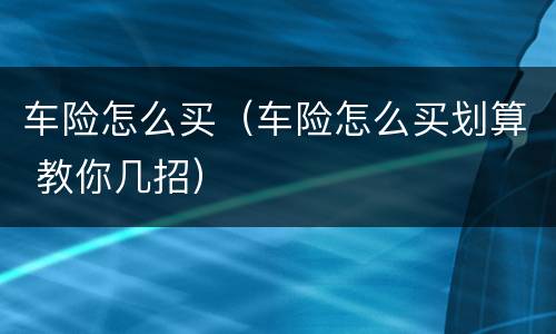 车险怎么买（车险怎么买划算 教你几招）