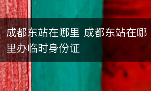 成都东站在哪里 成都东站在哪里办临时身份证