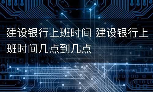建设银行上班时间 建设银行上班时间几点到几点