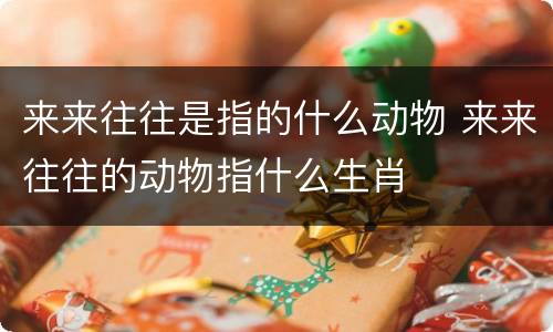 来来往往是指的什么动物 来来往往的动物指什么生肖