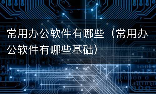 常用办公软件有哪些（常用办公软件有哪些基础）