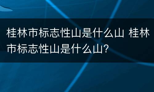 桂林市标志性山是什么山 桂林市标志性山是什么山?